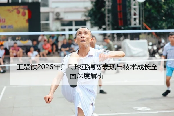 王楚钦2026年乒乓球亚锦赛表现与技术成长全面深度解析